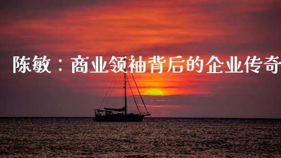 陈敏：商业领袖背后的企业传奇_https://wap.lxcailiao.com_融资担保_第1张