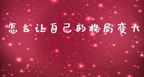 怎么让自己的格局变大_https://wap.lxcailiao.com_金融监管_第1张