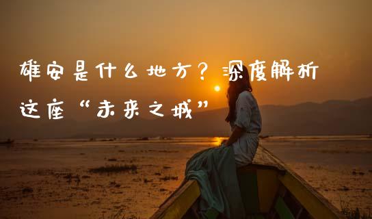 雄安是什么地方？深度解析这座“未来之城”_https://wap.lxcailiao.com_金融监管_第1张
