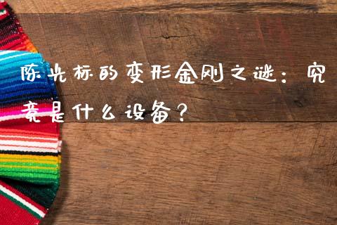 陈光标的变形金刚之谜：究竟是什么设备？_https://wap.lxcailiao.com_金融监管_第1张