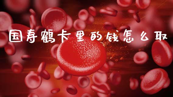 国寿鹤卡里的钱怎么取_https://wap.lxcailiao.com_融资担保_第1张