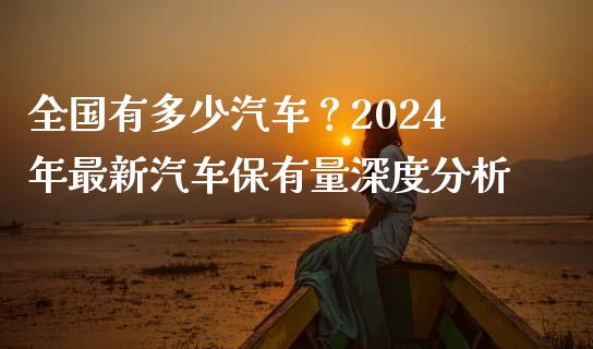全国有多少汽车？2024年最新汽车保有量深度分析_https://wap.lxcailiao.com_财务管理_第1张