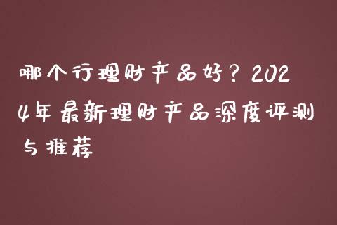 哪个行理财产品好？2024年最新理财产品深度评测与推荐_https://wap.lxcailiao.com_财务管理_第1张