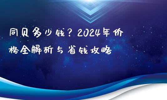 同贝多少钱？2024年价格全解析与省钱攻略_https://wap.lxcailiao.com_财务管理_第1张