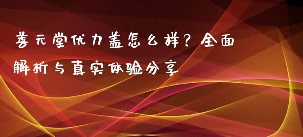 善元堂优力盖怎么样？全面解析与真实体验分享_https://wap.lxcailiao.com_财务管理_第1张
