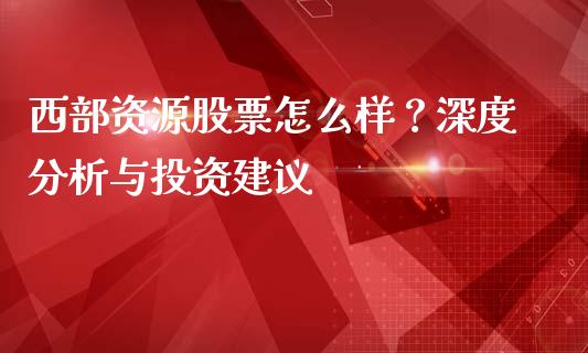 西部资源股票怎么样？深度分析与投资建议_https://wap.lxcailiao.com_金融监管_第1张