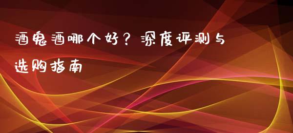 酒鬼酒哪个好？深度评测与选购指南_https://wap.lxcailiao.com_融资担保_第1张