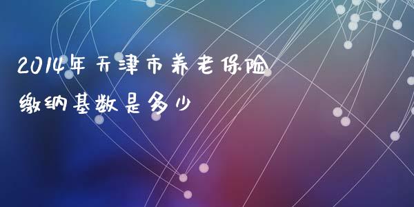 2014年天津市养老保险缴纳基数是多少_https://wap.lxcailiao.com_融资担保_第1张