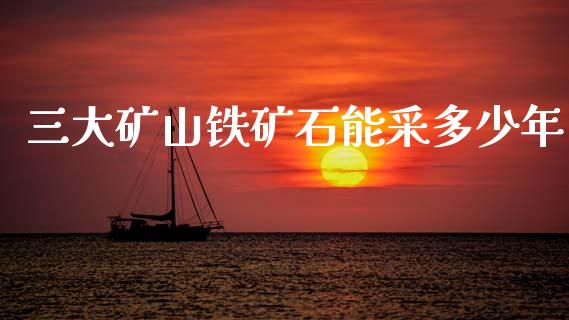 三大矿山铁矿石能采多少年_https://wap.lxcailiao.com_财务管理_第1张