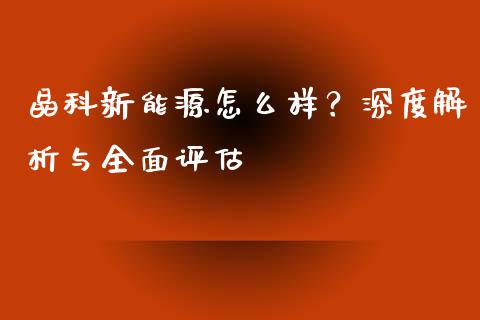 晶科新能源怎么样？深度解析与全面评估_https://wap.lxcailiao.com_金融监管_第1张
