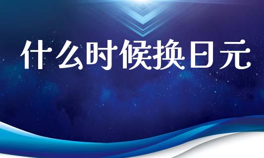 什么时候换日元_https://wap.lxcailiao.com_融资担保_第1张
