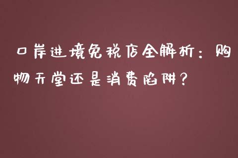 口岸进境免税店全解析：购物天堂还是消费陷阱？_https://wap.lxcailiao.com_财务管理_第1张