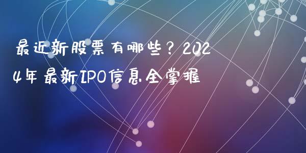 最近新股票有哪些？2024年最新IPO信息全掌握_https://wap.lxcailiao.com_财务管理_第1张