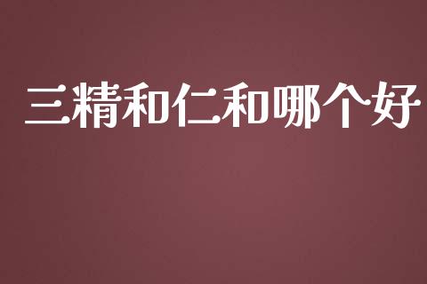 三精和仁和哪个好_https://wap.lxcailiao.com_金融监管_第1张