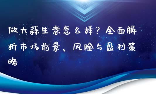 做大蒜生意怎么样？全面解析市场前景、风险与盈利策略_https://wap.lxcailiao.com_财务管理_第1张