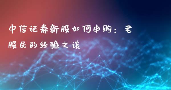 中信证券新股如何申购：老股民的经验之谈_https://wap.lxcailiao.com_融资担保_第1张