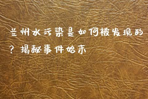 兰州水污染是如何被发现的？揭秘事件始末_https://wap.lxcailiao.com_财务管理_第1张