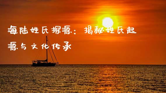 海陆姓氏探源：揭秘姓氏起源与文化传承_https://wap.lxcailiao.com_股权投资_第1张