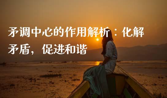 矛调中心的作用解析：化解矛盾，促进和谐_https://wap.lxcailiao.com_金融监管_第1张