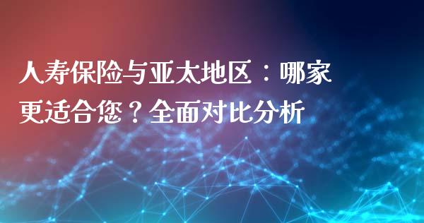 人寿保险与亚太地区：哪家更适合您？全面对比分析_https://wap.lxcailiao.com_财务管理_第1张