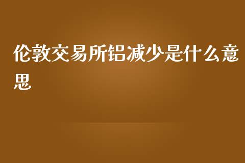 伦敦交易所铝减少是什么意思_股权投资_第1张_金融监管_融资担保_财务管理_股权投资 伦敦交易所铝减少是什么意思_https://wap.lxcailiao.com_股权投资_第1张