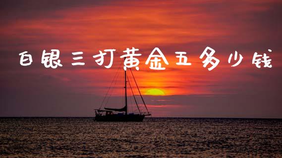 白银三打黄金五多少钱_https://wap.lxcailiao.com_财务管理_第1张