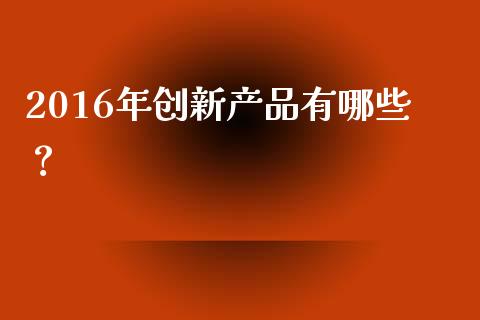 2016年创新产品有哪些？_https://wap.lxcailiao.com_财务管理_第1张