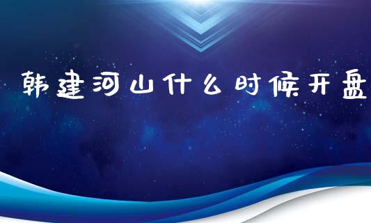 韩建河山什么时候开盘_https://wap.lxcailiao.com_股权投资_第1张
