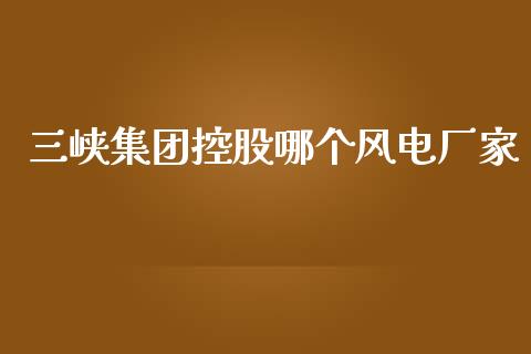 三峡集团控股哪个风电厂家_https://wap.lxcailiao.com_金融监管_第1张