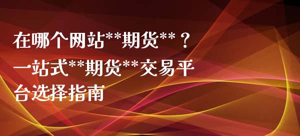 在哪个网站**期货**？一站式**期货**交易平台选择指南_https://wap.lxcailiao.com_金融监管_第1张