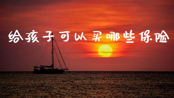 给孩子可以买哪些保险_https://wap.lxcailiao.com_融资担保_第1张