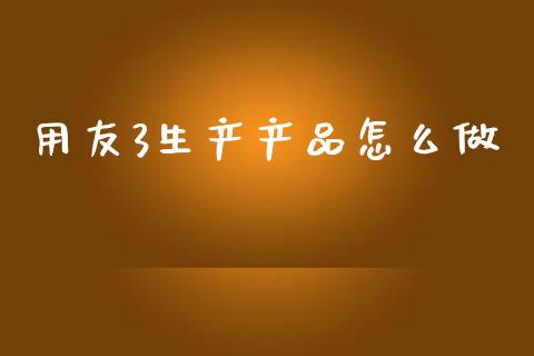 用友3生产产品怎么做_https://wap.lxcailiao.com_金融监管_第1张