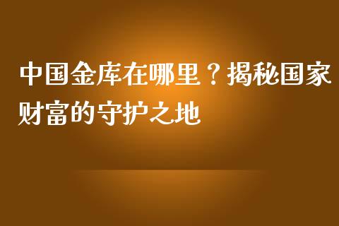 中国金库在哪里？揭秘国家财富的守护之地_https://wap.lxcailiao.com_股权投资_第1张