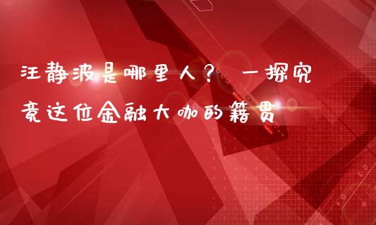 汪静波是哪里人？ 一探究竟这位金融大咖的籍贯_https://wap.lxcailiao.com_股权投资_第1张