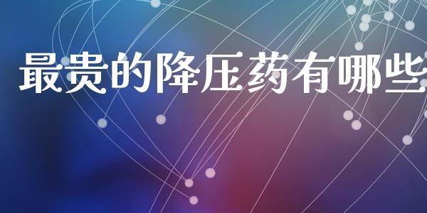 最贵的降压药有哪些_https://wap.lxcailiao.com_金融监管_第1张