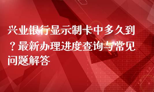 兴业银行显示制卡中多久到？最新办理进度查询与常见问题解答_https://wap.lxcailiao.com_金融监管_第1张