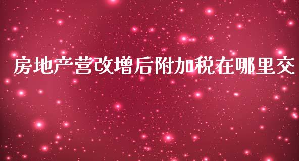房地产营改增后附加税在哪里交_https://wap.lxcailiao.com_金融监管_第1张