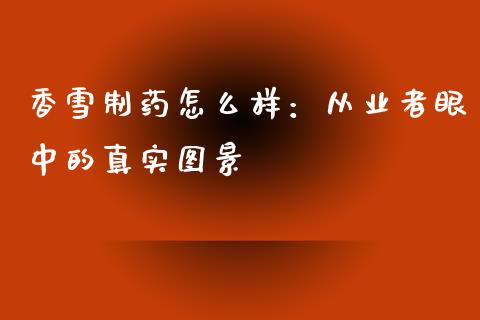 香雪制药怎么样：从业者眼中的真实图景_https://wap.lxcailiao.com_股权投资_第1张