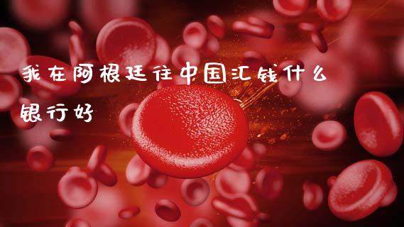 我在阿根廷往中国汇钱什么银行好_https://wap.lxcailiao.com_财务管理_第1张