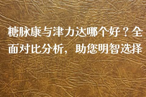 糖脉康与津力达哪个好？全面对比分析，助您明智选择_https://wap.lxcailiao.com_财务管理_第1张