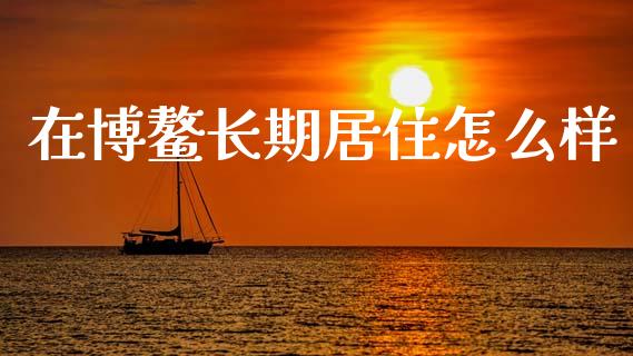 在博鳌长期居住怎么样_https://wap.lxcailiao.com_股权投资_第1张