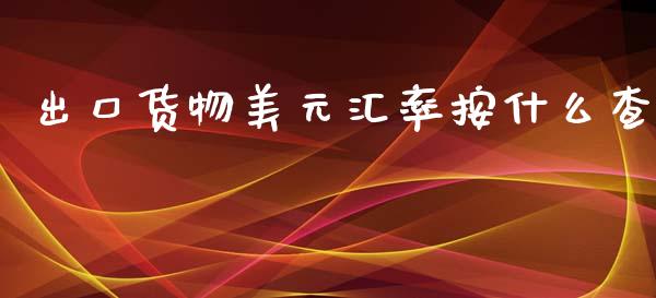 出口货物美元汇率按什么查_https://wap.lxcailiao.com_金融监管_第1张