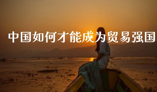 中国如何才能成为贸易强国_https://wap.lxcailiao.com_股权投资_第1张