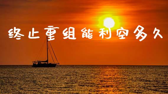 终止重组能利空多久_https://wap.lxcailiao.com_融资担保_第1张