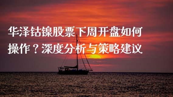 华泽钴镍股票下周开盘如何操作？深度分析与策略建议_https://wap.lxcailiao.com_股权投资_第1张