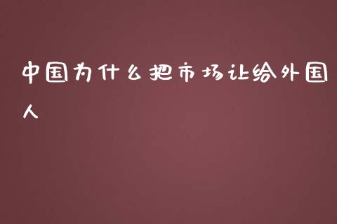 中国为什么把市场让给外国人_https://wap.lxcailiao.com_财务管理_第1张