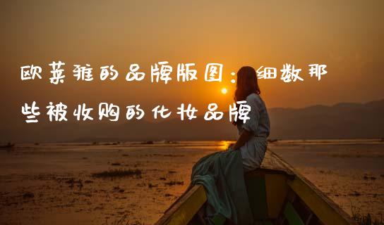 欧莱雅的品牌版图：细数那些被收购的化妆品牌_https://wap.lxcailiao.com_金融监管_第1张