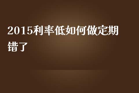 2015利率低如何做定期错了_https://wap.lxcailiao.com_融资担保_第1张