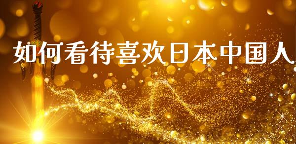 如何看待喜欢日本中国人_https://wap.lxcailiao.com_金融监管_第1张