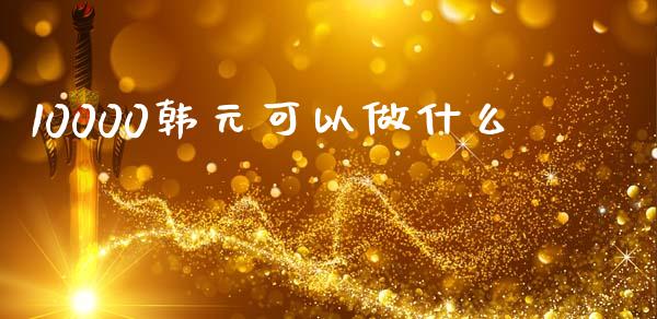 10000韩元可以做什么_https://wap.lxcailiao.com_金融监管_第1张